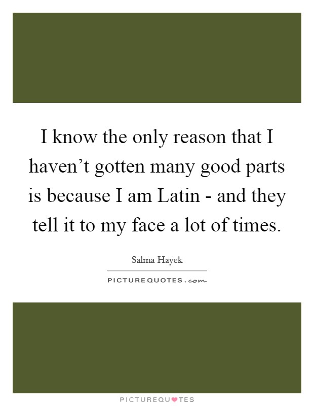I know the only reason that I haven't gotten many good parts is because I am Latin - and they tell it to my face a lot of times. Picture Quote #1