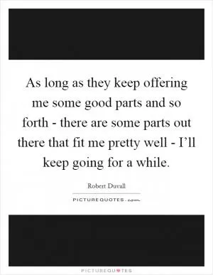As long as they keep offering me some good parts and so forth - there are some parts out there that fit me pretty well - I’ll keep going for a while Picture Quote #1