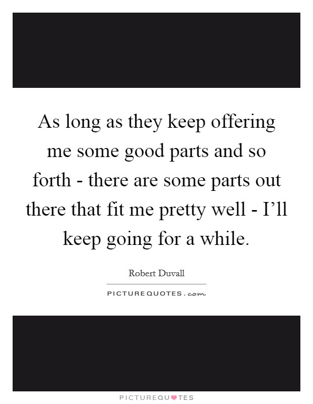 As long as they keep offering me some good parts and so forth - there are some parts out there that fit me pretty well - I'll keep going for a while. Picture Quote #1