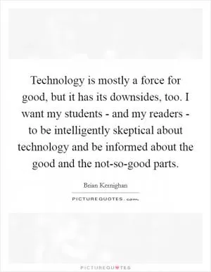 Technology is mostly a force for good, but it has its downsides, too. I want my students - and my readers - to be intelligently skeptical about technology and be informed about the good and the not-so-good parts Picture Quote #1