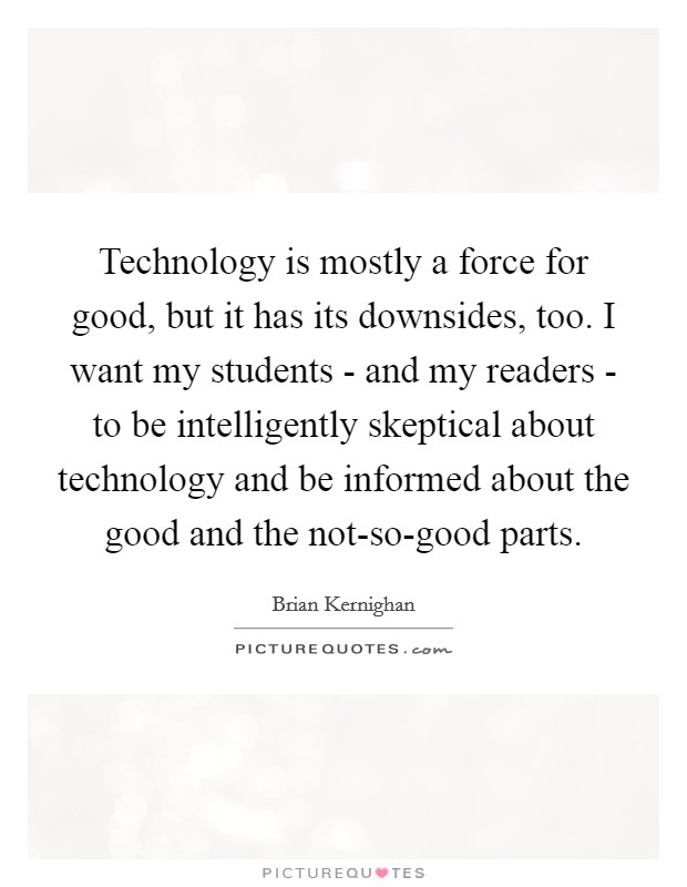 Technology is mostly a force for good, but it has its downsides, too. I want my students - and my readers - to be intelligently skeptical about technology and be informed about the good and the not-so-good parts. Picture Quote #1