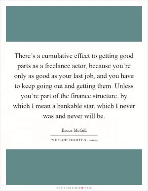 There’s a cumulative effect to getting good parts as a freelance actor, because you’re only as good as your last job, and you have to keep going out and getting them. Unless you’re part of the finance structure, by which I mean a bankable star, which I never was and never will be Picture Quote #1