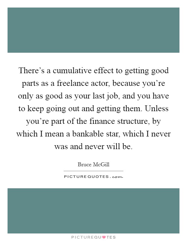 There's a cumulative effect to getting good parts as a freelance actor, because you're only as good as your last job, and you have to keep going out and getting them. Unless you're part of the finance structure, by which I mean a bankable star, which I never was and never will be. Picture Quote #1