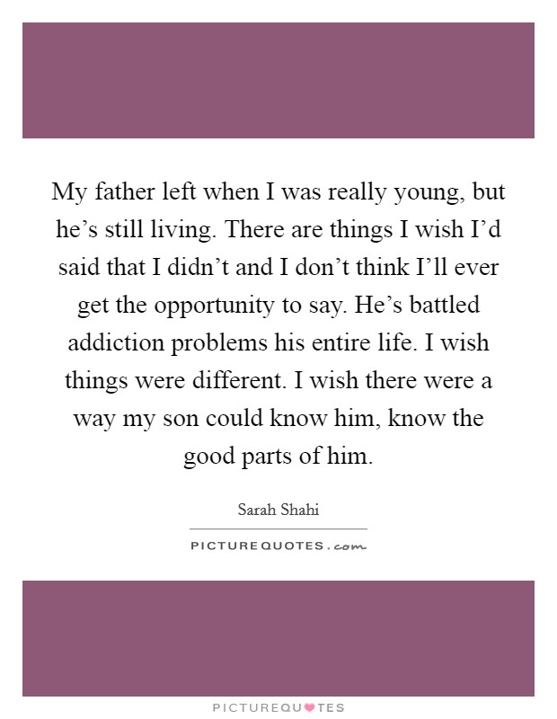 My father left when I was really young, but he's still living. There are things I wish I'd said that I didn't and I don't think I'll ever get the opportunity to say. He's battled addiction problems his entire life. I wish things were different. I wish there were a way my son could know him, know the good parts of him. Picture Quote #1