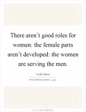 There aren’t good roles for women: the female parts aren’t developed: the women are serving the men Picture Quote #1