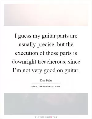 I guess my guitar parts are usually precise, but the execution of those parts is downright treacherous, since I’m not very good on guitar Picture Quote #1