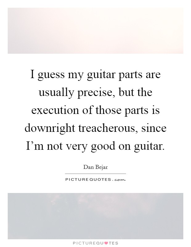 I guess my guitar parts are usually precise, but the execution of those parts is downright treacherous, since I'm not very good on guitar. Picture Quote #1
