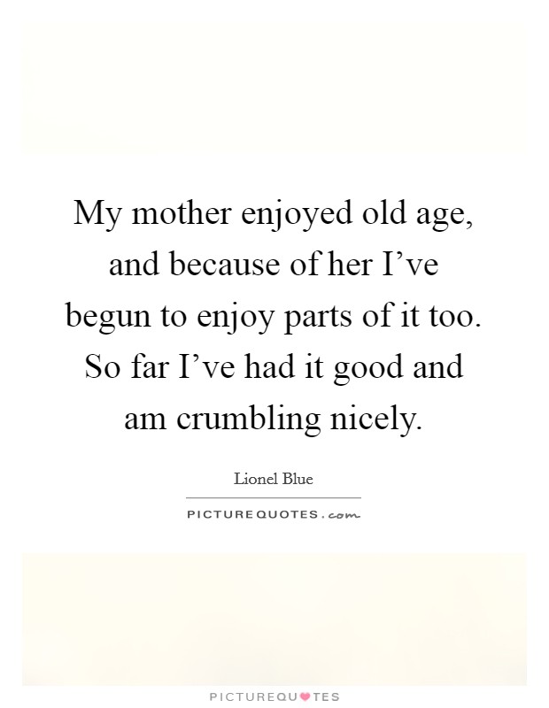 My mother enjoyed old age, and because of her I've begun to enjoy parts of it too. So far I've had it good and am crumbling nicely. Picture Quote #1