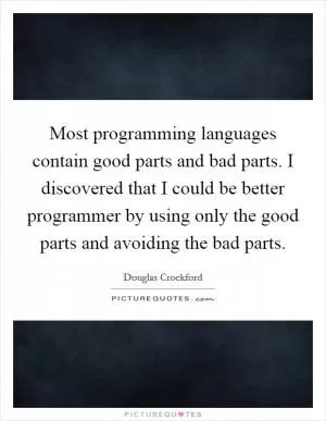 Most programming languages contain good parts and bad parts. I discovered that I could be better programmer by using only the good parts and avoiding the bad parts Picture Quote #1