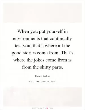 When you put yourself in environments that continually test you, that’s where all the good stories come from. That’s where the jokes come from is from the shitty parts Picture Quote #1