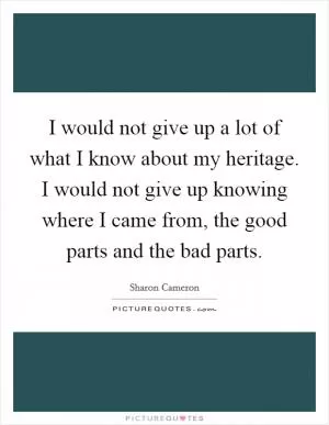 I would not give up a lot of what I know about my heritage. I would not give up knowing where I came from, the good parts and the bad parts Picture Quote #1
