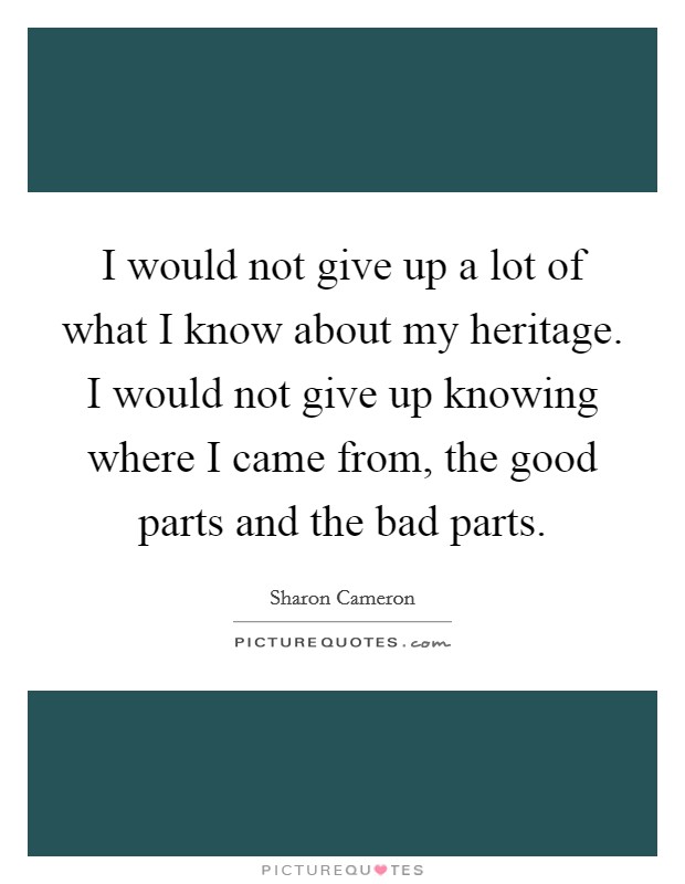 I would not give up a lot of what I know about my heritage. I would not give up knowing where I came from, the good parts and the bad parts. Picture Quote #1
