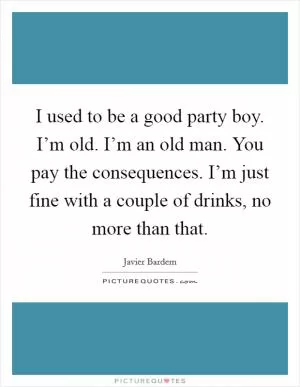 I used to be a good party boy. I’m old. I’m an old man. You pay the consequences. I’m just fine with a couple of drinks, no more than that Picture Quote #1