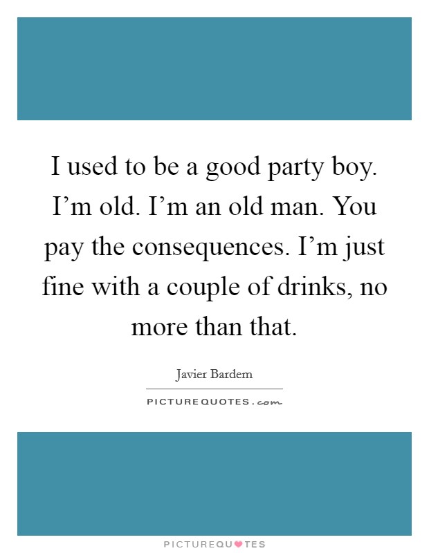 I used to be a good party boy. I'm old. I'm an old man. You pay the consequences. I'm just fine with a couple of drinks, no more than that. Picture Quote #1