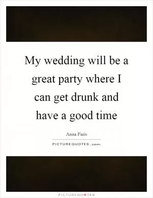 My wedding will be a great party where I can get drunk and have a good time Picture Quote #1