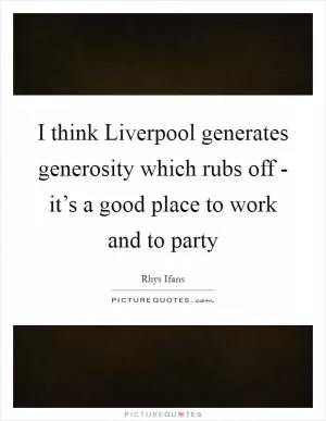 I think Liverpool generates generosity which rubs off - it’s a good place to work and to party Picture Quote #1