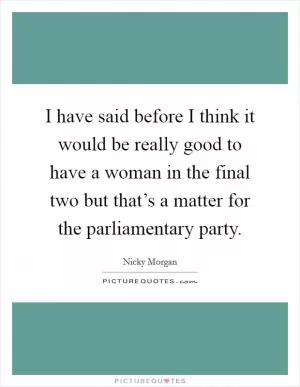 I have said before I think it would be really good to have a woman in the final two but that’s a matter for the parliamentary party Picture Quote #1