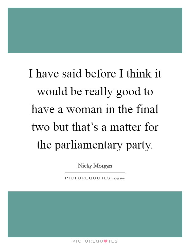 I have said before I think it would be really good to have a woman in the final two but that's a matter for the parliamentary party. Picture Quote #1