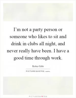 I’m not a party person or someone who likes to sit and drink in clubs all night, and never really have been. I have a good time through work Picture Quote #1