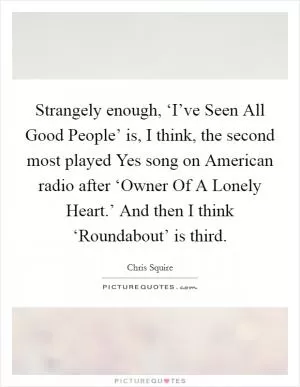 Strangely enough, ‘I’ve Seen All Good People’ is, I think, the second most played Yes song on American radio after ‘Owner Of A Lonely Heart.’ And then I think ‘Roundabout’ is third Picture Quote #1