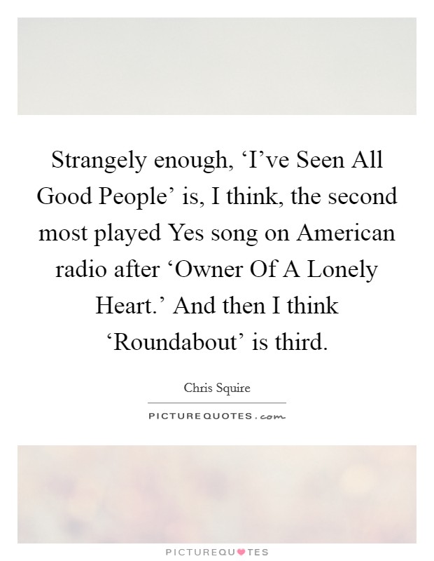 Strangely enough, ‘I've Seen All Good People' is, I think, the second most played Yes song on American radio after ‘Owner Of A Lonely Heart.' And then I think ‘Roundabout' is third. Picture Quote #1