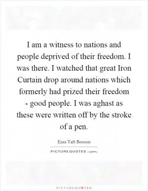 I am a witness to nations and people deprived of their freedom. I was there. I watched that great Iron Curtain drop around nations which formerly had prized their freedom - good people. I was aghast as these were written off by the stroke of a pen Picture Quote #1