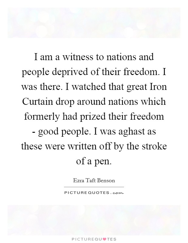 I am a witness to nations and people deprived of their freedom. I was there. I watched that great Iron Curtain drop around nations which formerly had prized their freedom - good people. I was aghast as these were written off by the stroke of a pen. Picture Quote #1
