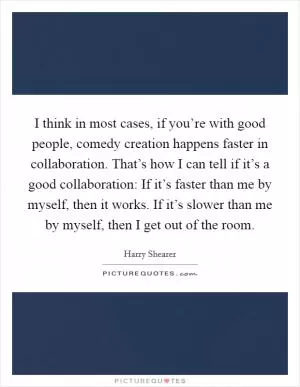 I think in most cases, if you’re with good people, comedy creation happens faster in collaboration. That’s how I can tell if it’s a good collaboration: If it’s faster than me by myself, then it works. If it’s slower than me by myself, then I get out of the room Picture Quote #1
