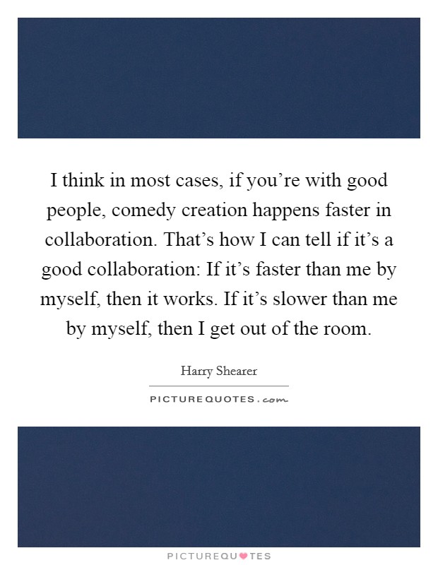 I think in most cases, if you're with good people, comedy creation happens faster in collaboration. That's how I can tell if it's a good collaboration: If it's faster than me by myself, then it works. If it's slower than me by myself, then I get out of the room. Picture Quote #1