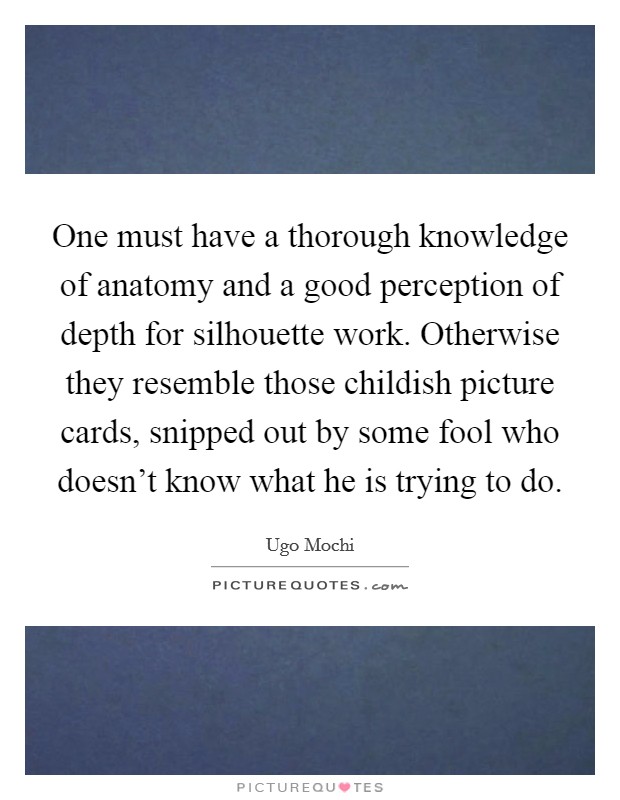 One must have a thorough knowledge of anatomy and a good perception of depth for silhouette work. Otherwise they resemble those childish picture cards, snipped out by some fool who doesn't know what he is trying to do. Picture Quote #1