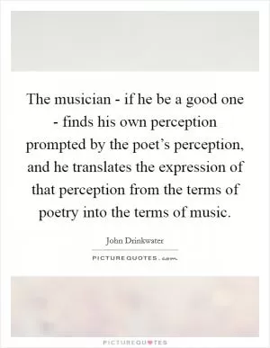 The musician - if he be a good one - finds his own perception prompted by the poet’s perception, and he translates the expression of that perception from the terms of poetry into the terms of music Picture Quote #1
