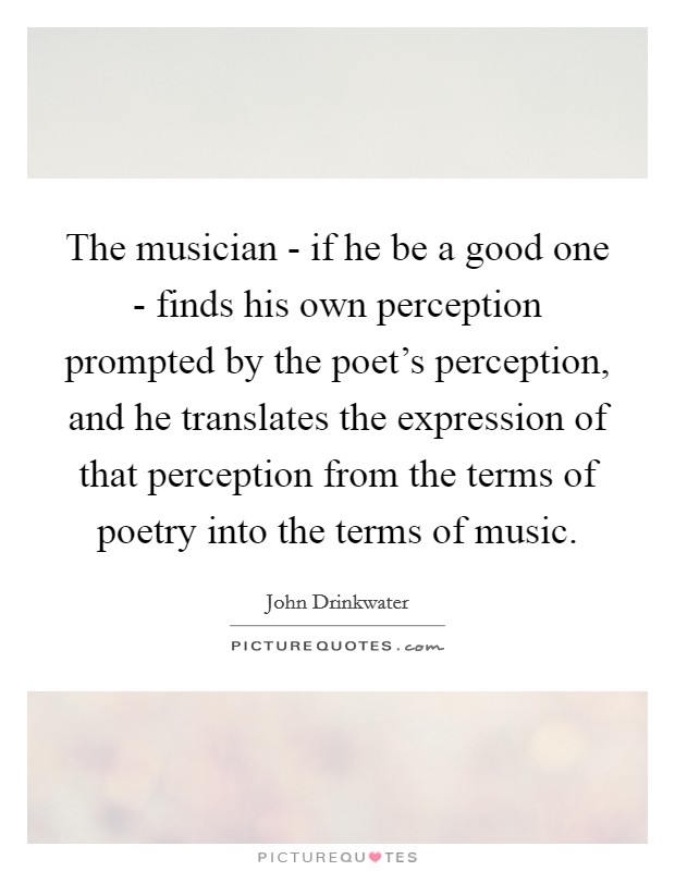The musician - if he be a good one - finds his own perception prompted by the poet's perception, and he translates the expression of that perception from the terms of poetry into the terms of music. Picture Quote #1