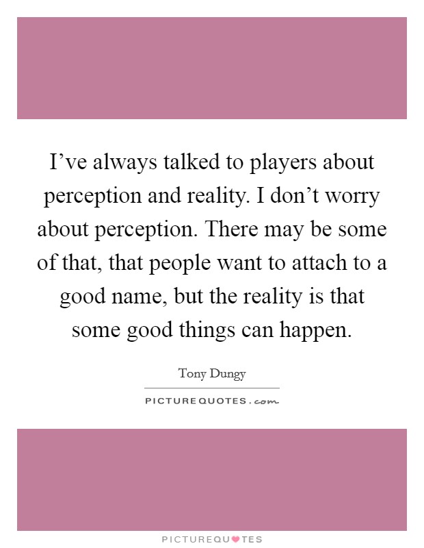 I've always talked to players about perception and reality. I don't worry about perception. There may be some of that, that people want to attach to a good name, but the reality is that some good things can happen. Picture Quote #1