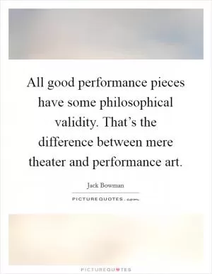 All good performance pieces have some philosophical validity. That’s the difference between mere theater and performance art Picture Quote #1