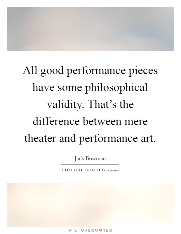 All good performance pieces have some philosophical validity. That's the difference between mere theater and performance art. Picture Quote #1