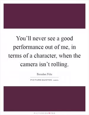 You’ll never see a good performance out of me, in terms of a character, when the camera isn’t rolling Picture Quote #1