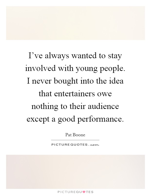 I've always wanted to stay involved with young people. I never bought into the idea that entertainers owe nothing to their audience except a good performance. Picture Quote #1