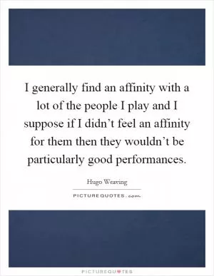 I generally find an affinity with a lot of the people I play and I suppose if I didn’t feel an affinity for them then they wouldn’t be particularly good performances Picture Quote #1
