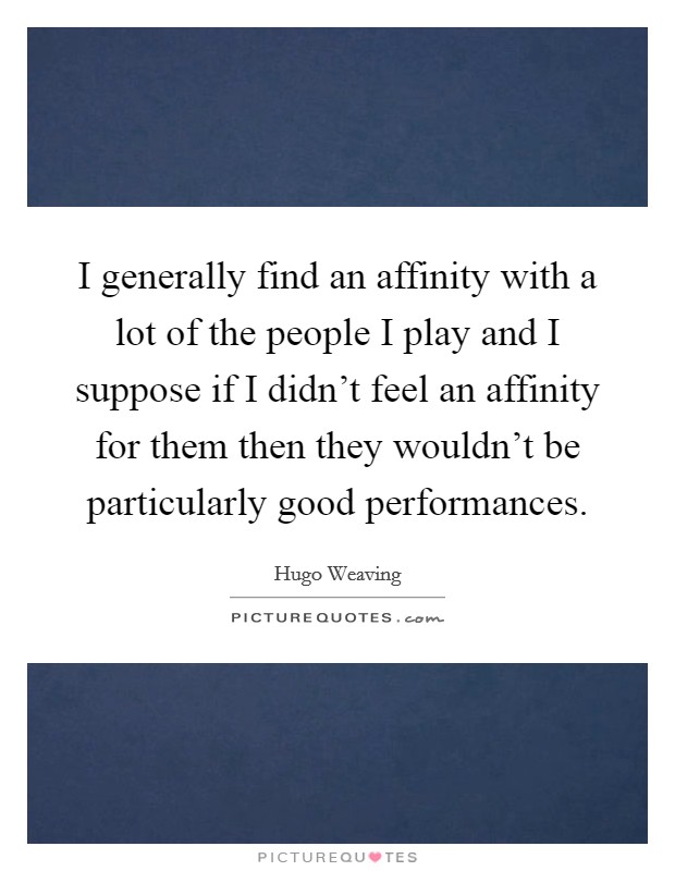 I generally find an affinity with a lot of the people I play and I suppose if I didn't feel an affinity for them then they wouldn't be particularly good performances. Picture Quote #1