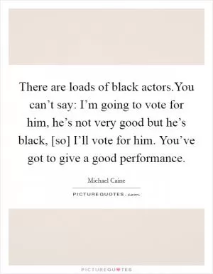 There are loads of black actors.You can’t say: I’m going to vote for him, he’s not very good but he’s black, [so] I’ll vote for him. You’ve got to give a good performance Picture Quote #1
