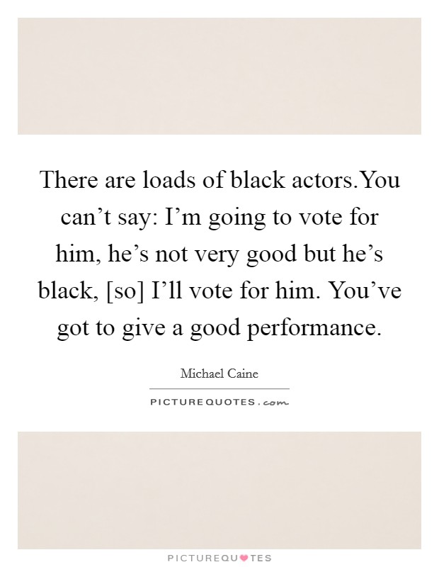 There are loads of black actors.You can't say: I'm going to vote for him, he's not very good but he's black, [so] I'll vote for him. You've got to give a good performance. Picture Quote #1