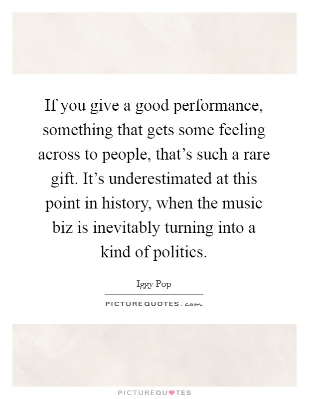 If you give a good performance, something that gets some feeling across to people, that's such a rare gift. It's underestimated at this point in history, when the music biz is inevitably turning into a kind of politics. Picture Quote #1