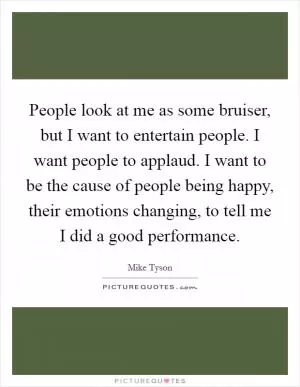 People look at me as some bruiser, but I want to entertain people. I want people to applaud. I want to be the cause of people being happy, their emotions changing, to tell me I did a good performance Picture Quote #1