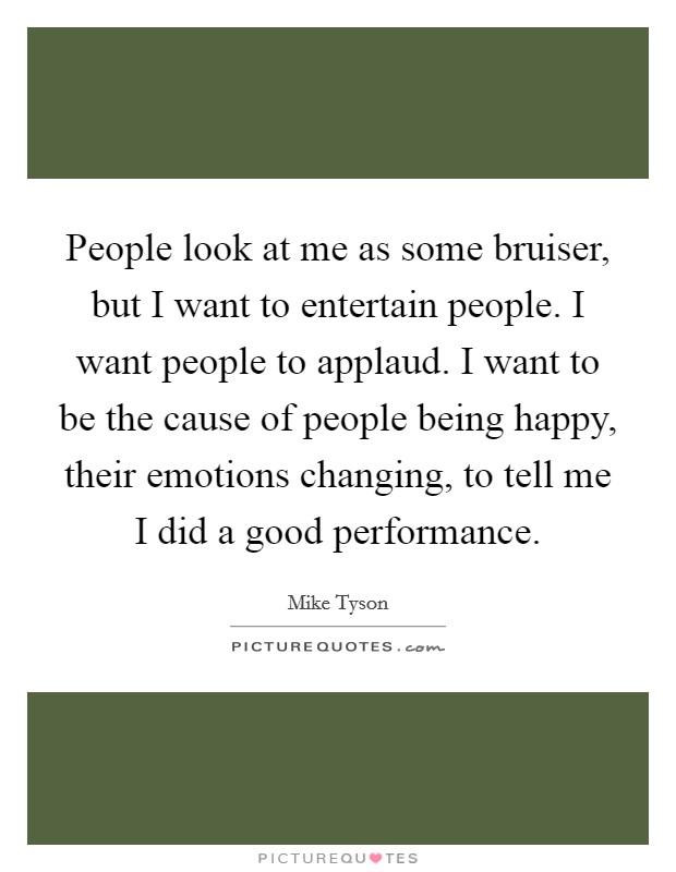 People look at me as some bruiser, but I want to entertain people. I want people to applaud. I want to be the cause of people being happy, their emotions changing, to tell me I did a good performance. Picture Quote #1