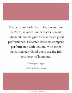 Poetry is not a silent art. The poem must perform, unaided, in its reader’s head. Educated readers give themselves a good performance. Educated listeners compare performance with text and with other performances. Good poets use the full resources of language Picture Quote #1