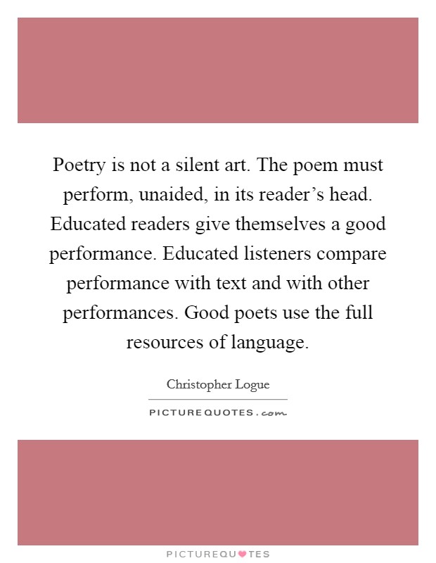 Poetry is not a silent art. The poem must perform, unaided, in its reader's head. Educated readers give themselves a good performance. Educated listeners compare performance with text and with other performances. Good poets use the full resources of language. Picture Quote #1