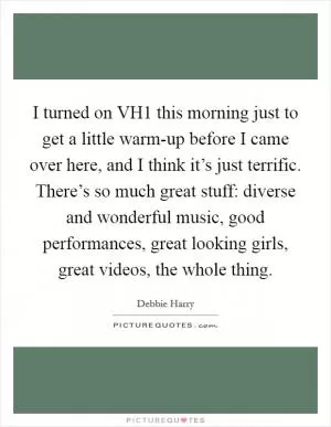 I turned on VH1 this morning just to get a little warm-up before I came over here, and I think it’s just terrific. There’s so much great stuff: diverse and wonderful music, good performances, great looking girls, great videos, the whole thing Picture Quote #1