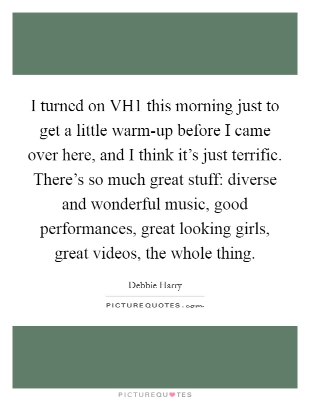 I turned on VH1 this morning just to get a little warm-up before I came over here, and I think it's just terrific. There's so much great stuff: diverse and wonderful music, good performances, great looking girls, great videos, the whole thing. Picture Quote #1
