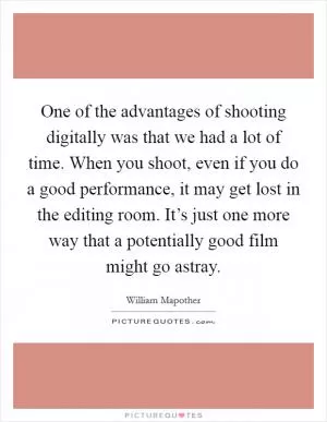 One of the advantages of shooting digitally was that we had a lot of time. When you shoot, even if you do a good performance, it may get lost in the editing room. It’s just one more way that a potentially good film might go astray Picture Quote #1
