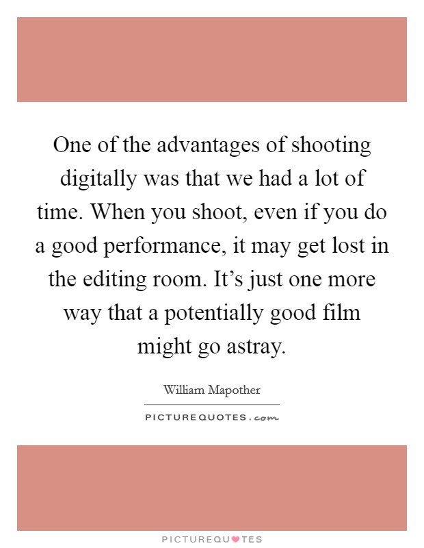 One of the advantages of shooting digitally was that we had a lot of time. When you shoot, even if you do a good performance, it may get lost in the editing room. It's just one more way that a potentially good film might go astray. Picture Quote #1